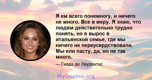 Я ем всего понемногу, и ничего не много. Все в меру. Я знаю, что людям действительно трудно понять, но я вырос в итальянской семье, где мы ничего не переусердствовали. Мы ели пасту, да, но не так много.