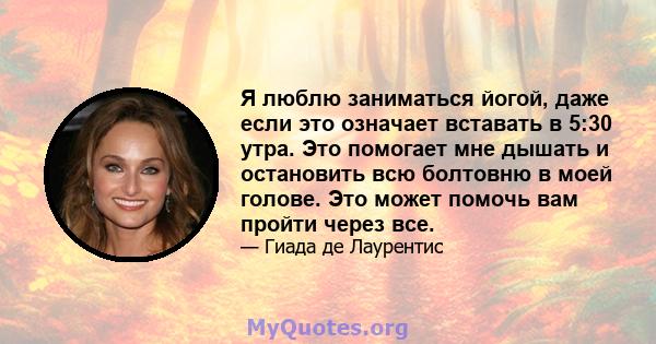 Я люблю заниматься йогой, даже если это означает вставать в 5:30 утра. Это помогает мне дышать и остановить всю болтовню в моей голове. Это может помочь вам пройти через все.