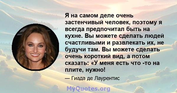 Я на самом деле очень застенчивый человек, поэтому я всегда предпочитал быть на кухне. Вы можете сделать людей счастливыми и развлекать их, не будучи там. Вы можете сделать очень короткий вид, а потом сказать: «У меня