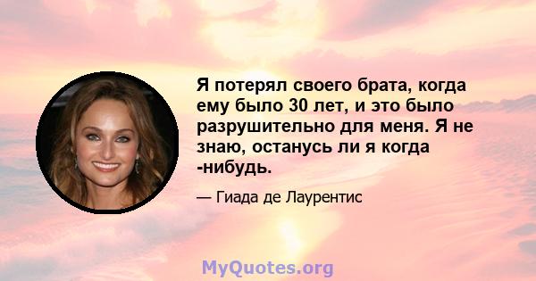 Я потерял своего брата, когда ему было 30 лет, и это было разрушительно для меня. Я не знаю, останусь ли я когда -нибудь.