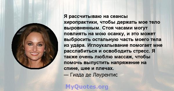 Я рассчитываю на сеансы хиропрактики, чтобы держать мое тело выровненным. Стоя часами могут повлиять на мою осанку, и это может выбросить остальную часть моего тела из удара. Иглоукалывание помогает мне расслабиться и