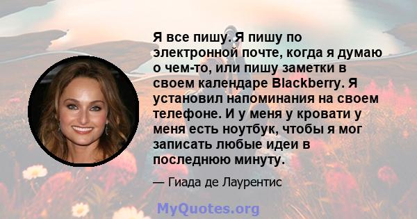 Я все пишу. Я пишу по электронной почте, когда я думаю о чем-то, или пишу заметки в своем календаре Blackberry. Я установил напоминания на своем телефоне. И у меня у кровати у меня есть ноутбук, чтобы я мог записать