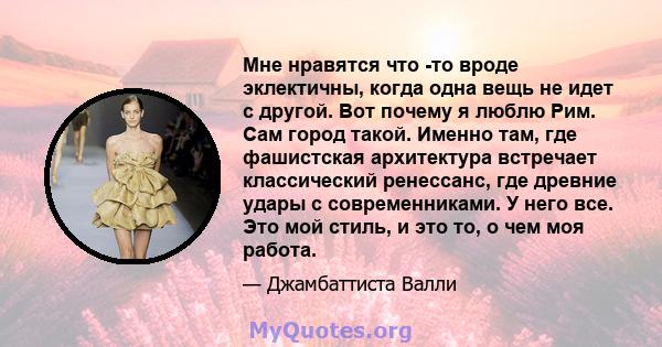 Мне нравятся что -то вроде эклектичны, когда одна вещь не идет с другой. Вот почему я люблю Рим. Сам город такой. Именно там, где фашистская архитектура встречает классический ренессанс, где древние удары с