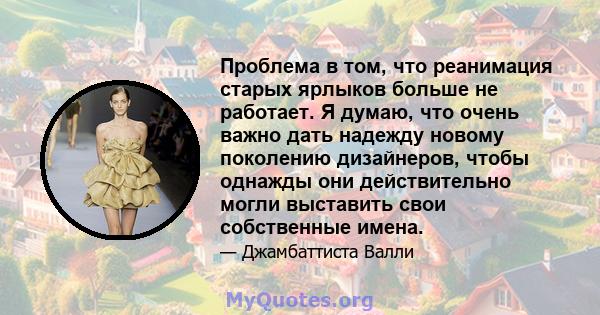 Проблема в том, что реанимация старых ярлыков больше не работает. Я думаю, что очень важно дать надежду новому поколению дизайнеров, чтобы однажды они действительно могли выставить свои собственные имена.