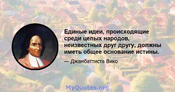 Единые идеи, происходящие среди целых народов, неизвестных друг другу, должны иметь общее основание истины.