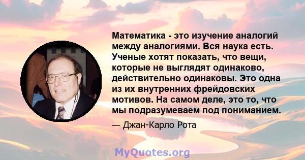 Математика - это изучение аналогий между аналогиями. Вся наука есть. Ученые хотят показать, что вещи, которые не выглядят одинаково, действительно одинаковы. Это одна из их внутренних фрейдовских мотивов. На самом деле, 