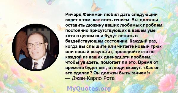 Ричард Фейнман любил дать следующий совет о том, как стать гением. Вы должны оставить дюжину ваших любимых проблем, постоянно присутствующих в вашем уме, хотя в целом они будут лежать в бездействующем состоянии. Каждый