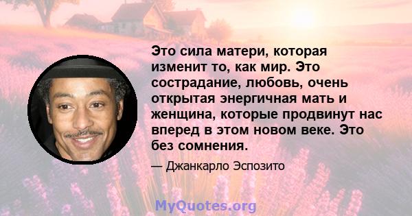 Это сила матери, которая изменит то, как мир. Это сострадание, любовь, очень открытая энергичная мать и женщина, которые продвинут нас вперед в этом новом веке. Это без сомнения.