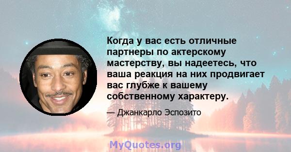 Когда у вас есть отличные партнеры по актерскому мастерству, вы надеетесь, что ваша реакция на них продвигает вас глубже к вашему собственному характеру.