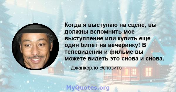 Когда я выступаю на сцене, вы должны вспомнить мое выступление или купить еще один билет на вечеринку! В телевидении и фильме вы можете видеть это снова и снова.