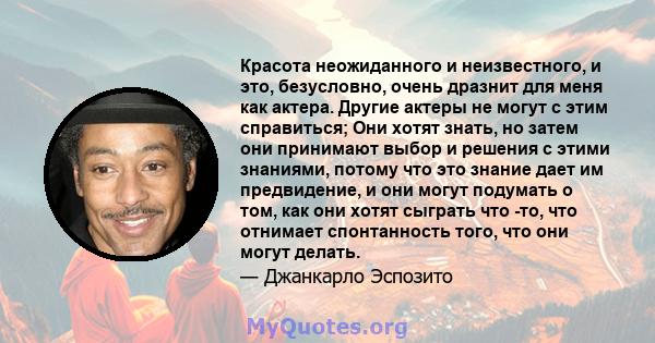 Красота неожиданного и неизвестного, и это, безусловно, очень дразнит для меня как актера. Другие актеры не могут с этим справиться; Они хотят знать, но затем они принимают выбор и решения с этими знаниями, потому что