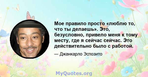 Мое правило просто «люблю то, что ты делаешь». Это, безусловно, привело меня к тому месту, где я сейчас сейчас. Это действительно было с работой.