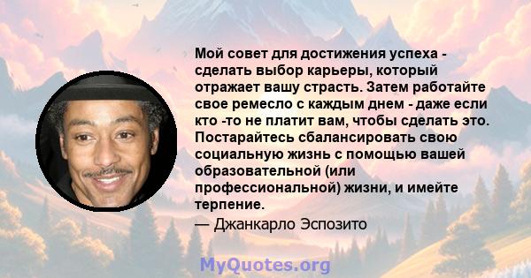 Мой совет для достижения успеха - сделать выбор карьеры, который отражает вашу страсть. Затем работайте свое ремесло с каждым днем ​​- даже если кто -то не платит вам, чтобы сделать это. Постарайтесь сбалансировать свою 