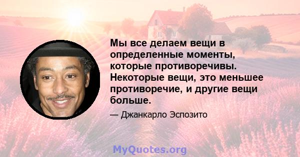 Мы все делаем вещи в определенные моменты, которые противоречивы. Некоторые вещи, это меньшее противоречие, и другие вещи больше.