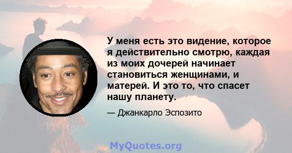 У меня есть это видение, которое я действительно смотрю, каждая из моих дочерей начинает становиться женщинами, и матерей. И это то, что спасет нашу планету.