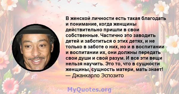 В женской личности есть такая благодать и понимание, когда женщины действительно пришли в свои собственные. Частично это заводить детей и заботиться о этих детях, и не только в заботе о них, но и в воспитании и