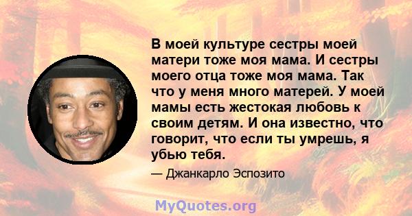 В моей культуре сестры моей матери тоже моя мама. И сестры моего отца тоже моя мама. Так что у меня много матерей. У моей мамы есть жестокая любовь к своим детям. И она известно, что говорит, что если ты умрешь, я убью