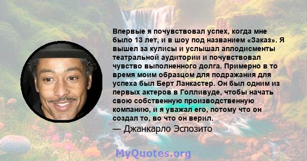 Впервые я почувствовал успех, когда мне было 13 лет, и в шоу под названием «Заказ». Я вышел за кулисы и услышал аплодисменты театральной аудитории и почувствовал чувство выполненного долга. Примерно в то время моим