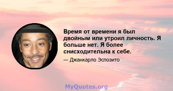 Время от времени я был двойным или утроил личность. Я больше нет. Я более снисходительна к себе.