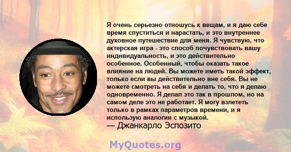 Я очень серьезно отношусь к вещам, и я даю себе время спуститься и нарастать, и это внутреннее духовное путешествие для меня. Я чувствую, что актерская игра - это способ почувствовать вашу индивидуальность, и это