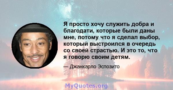 Я просто хочу служить добра и благодати, которые были даны мне, потому что я сделал выбор, который выстроился в очередь со своей страстью. И это то, что я говорю своим детям.