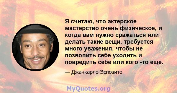 Я считаю, что актерское мастерство очень физическое, и когда вам нужно сражаться или делать такие вещи, требуется много уважения, чтобы не позволить себе уходить и повредить себе или кого -то еще.