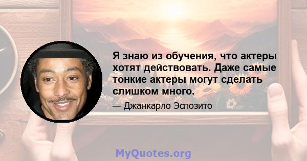 Я знаю из обучения, что актеры хотят действовать. Даже самые тонкие актеры могут сделать слишком много.