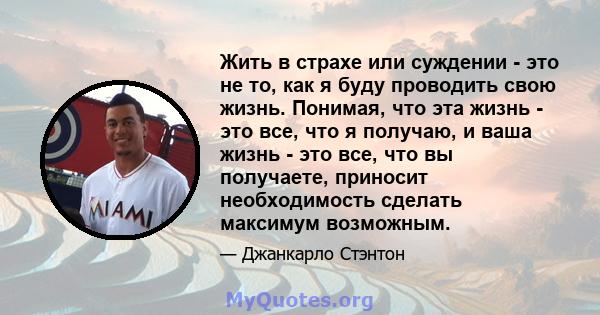 Жить в страхе или суждении - это не то, как я буду проводить свою жизнь. Понимая, что эта жизнь - это все, что я получаю, и ваша жизнь - это все, что вы получаете, приносит необходимость сделать максимум возможным.