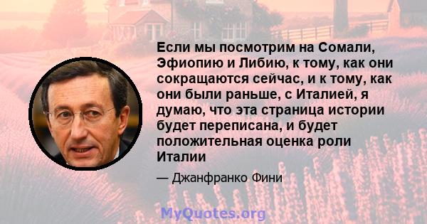 Если мы посмотрим на Сомали, Эфиопию и Либию, к тому, как они сокращаются сейчас, и к тому, как они были раньше, с Италией, я думаю, что эта страница истории будет переписана, и будет положительная оценка роли Италии