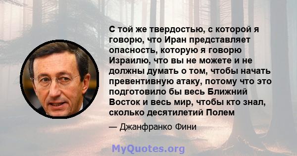 С той же твердостью, с которой я говорю, что Иран представляет опасность, которую я говорю Израилю, что вы не можете и не должны думать о том, чтобы начать превентивную атаку, потому что это подготовило бы весь Ближний