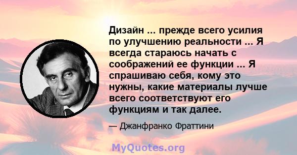 Дизайн ... прежде всего усилия по улучшению реальности ... Я всегда стараюсь начать с соображений ее функции ... Я спрашиваю себя, кому это нужны, какие материалы лучше всего соответствуют его функциям и так далее.