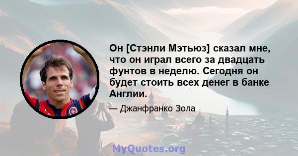 Он [Стэнли Мэтьюз] сказал мне, что он играл всего за двадцать фунтов в неделю. Сегодня он будет стоить всех денег в банке Англии.