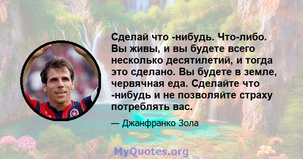 Сделай что -нибудь. Что-либо. Вы живы, и вы будете всего несколько десятилетий, и тогда это сделано. Вы будете в земле, червячная еда. Сделайте что -нибудь и не позволяйте страху потреблять вас.