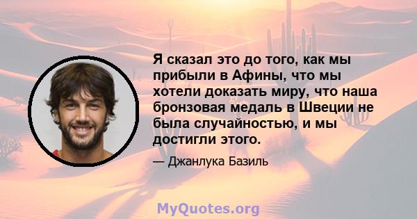 Я сказал это до того, как мы прибыли в Афины, что мы хотели доказать миру, что наша бронзовая медаль в Швеции не была случайностью, и мы достигли этого.