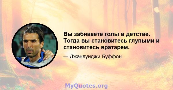 Вы забиваете голы в детстве. Тогда вы становитесь глупыми и становитесь вратарем.