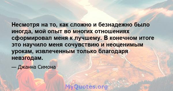 Несмотря на то, как сложно и безнадежно было иногда, мой опыт во многих отношениях сформировал меня к лучшему. В конечном итоге это научило меня сочувствию и неоценимым урокам, извлеченным только благодаря невзгодам.