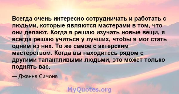 Всегда очень интересно сотрудничать и работать с людьми, которые являются мастерами в том, что они делают. Когда я решаю изучать новые вещи, я всегда решаю учиться у лучших, чтобы я мог стать одним из них. То же самое с 