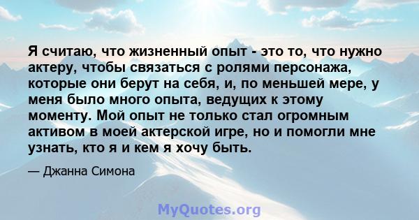 Я считаю, что жизненный опыт - это то, что нужно актеру, чтобы связаться с ролями персонажа, которые они берут на себя, и, по меньшей мере, у меня было много опыта, ведущих к этому моменту. Мой опыт не только стал