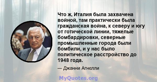 Что ж, Италия была захвачена войной, там практически была гражданская война, к северу и югу от готической линии, тяжелые бомбардировки, северные промышленные города были бомбили, и у нас было политическое расстройство