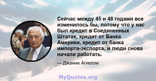 Сейчас между 45 и 48 годами все изменилось бы, потому что у нас был кредит в Соединенных Штатах, кредит от Банка Америки, кредит от банка импорта-экспорта, и люди снова начали работать.