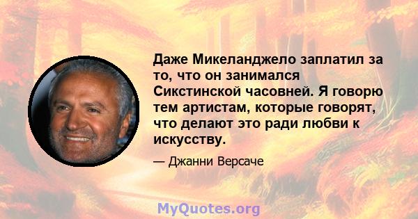 Даже Микеланджело заплатил за то, что он занимался Сикстинской часовней. Я говорю тем артистам, которые говорят, что делают это ради любви к искусству.