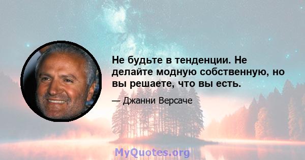 Не будьте в тенденции. Не делайте модную собственную, но вы решаете, что вы есть.