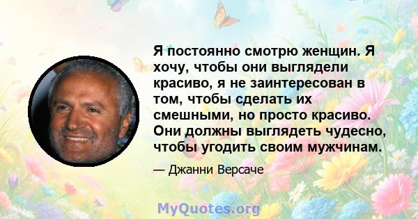 Я постоянно смотрю женщин. Я хочу, чтобы они выглядели красиво, я не заинтересован в том, чтобы сделать их смешными, но просто красиво. Они должны выглядеть чудесно, чтобы угодить своим мужчинам.