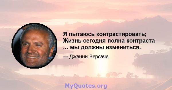 Я пытаюсь контрастировать; Жизнь сегодня полна контраста ... мы должны измениться.