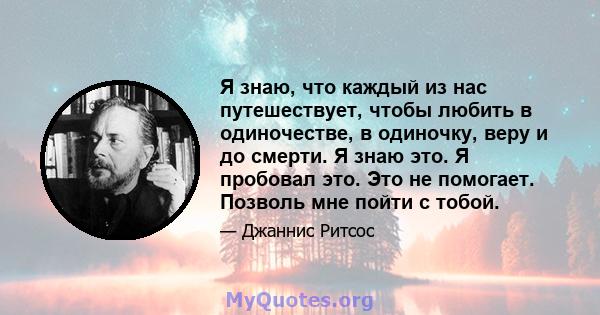 Я знаю, что каждый из нас путешествует, чтобы любить в одиночестве, в одиночку, веру и до смерти. Я знаю это. Я пробовал это. Это не помогает. Позволь мне пойти с тобой.