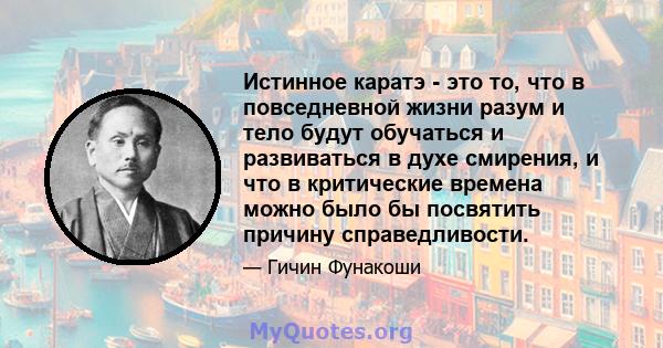 Истинное каратэ - это то, что в повседневной жизни разум и тело будут обучаться и развиваться в духе смирения, и что в критические времена можно было бы посвятить причину справедливости.