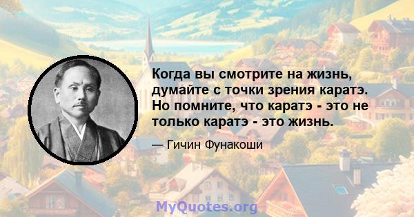 Когда вы смотрите на жизнь, думайте с точки зрения каратэ. Но помните, что каратэ - это не только каратэ - это жизнь.