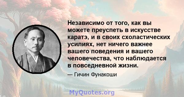 Независимо от того, как вы можете преуспеть в искусстве каратэ, и в своих схоластических усилиях, нет ничего важнее вашего поведения и вашего человечества, что наблюдается в повседневной жизни.