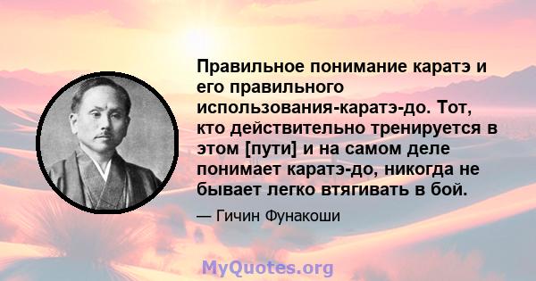 Правильное понимание каратэ и его правильного использования-каратэ-до. Тот, кто действительно тренируется в этом [пути] и на самом деле понимает каратэ-до, никогда не бывает легко втягивать в бой.