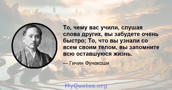 То, чему вас учили, слушая слова других, вы забудете очень быстро; То, что вы узнали со всем своим телом, вы запомните всю оставшуюся жизнь.